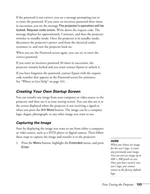 Page 123Fine-Tuning the Projector123
If the password is not correct, you see a message prompting you to 
re-enter the password. If you enter an incorrect password three times 
in succession, you see the message 
The projector’s operation will be 
locked. Request code xxxxx
. Write down the request code. The 
message displays for approximately 5 minutes, and then the projector 
switches to standby mode. Once the projector is in standby mode, 
disconnect the projector’s power cord from the electrical outlet,...