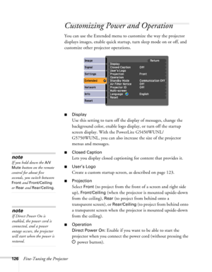 Page 126126Fine-Tuning the Projector
Customizing Power and Operation
You can use the Extended menu to customize the way the projector 
displays images, enable quick startup, turn sleep mode on or off, and 
customize other projector operations.
■Display
Use this setting to turn off the display of messages, change the 
background color, enable logo display, or turn off the startup 
screen display. With the PowerLite G5450WUNL/
G5750WUNL, you can also increase the size of the projector 
menus and messages.
■Closed...