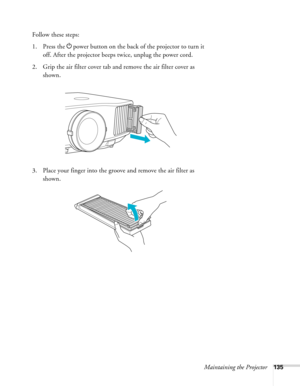 Page 135Maintaining the Projector135
Follow these steps:
1. Press the Ppower button on the back of the projector to turn it 
off. After the projector beeps twice, unplug the power cord.
2. Grip the air filter cover tab and remove the air filter cover as 
shown.
3. Place your finger into the groove and remove the air filter as 
shown. 