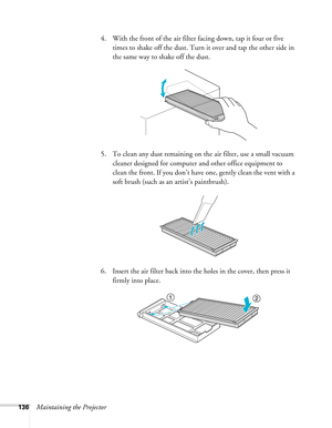 Page 136136Maintaining the Projector4. With the front of the air filter facing down, tap it four or five 
times to shake off the dust. Turn it over and tap the other side in 
the same way to shake off the dust.
5. To clean any dust remaining on the air filter, use a small vacuum 
cleaner designed for computer and other office equipment to 
clean the front. If you don’t have one, gently clean the vent with a 
soft brush (such as an artist’s paintbrush).
6. Insert the air filter back into the holes in the cover,...