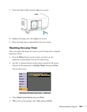 Page 141Maintaining the Projector141
7. Once the lamp is fully inserted, tighten its screws.
8. Replace the lamp cover, then tighten its screws.
9. Reset the lamp timer as described in the next section. 
Resetting the Lamp Timer
After you replace the lamp, you need to reset the lamp timer using the 
projector’s menu. 
1. Press the 
Menu button on the remote control or on the 
projector’s control panel. You see the main menu.
2. Use the  pointer button on the remote control (or the arrow 
buttons on the...
