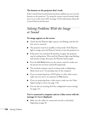 Page 150150Solving Problems
The buttons on the projector don’t work.
If the Control Panel Lock function has been enabled, you can’t use the 
buttons on the projector. Try using the remote control instead (make 
sure it is set to the correct ID). See page 125 for information about the 
Control Panel Lock function.
Solving Problems With the Image 
or Sound
No image appears on the screen.
■Check that the Ppower light is green, not flashing, and that the 
lens cover is removed. 
■The projector may be in standby or...