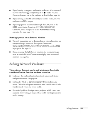 Page 157Solving Problems157
■If you’re using a computer audio cable, make sure it is connected 
to your computer’s  headphone jack or   audio out jack. 
Connect the other end to the projector as described on page 46.
■If you’re using an HDMI cable and you hear no sound, set your 
equipment to PCM output.
■If your equipment is connected through the LAN port, or the 
HDMI port with the PowerLite G5550NL/G5650WNL/
G5950NL, make sure you’ve set the 
Audio Input setting 
correctly. See page page 119.
Nothing Appears...