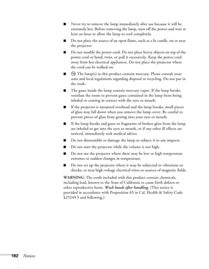 Page 182182Notices
■Never try to remove the lamp immediately after use because it will be 
extremely hot. Before removing the lamp, turn off the power and wait at 
least an hour to allow the lamp to cool completely.
■Do not place the source of an open flame, such as a lit candle, on or near 
the projector.
■Do not modify the power cord. Do not place heavy objects on top of the 
power cord or bend, twist, or pull it excessively. Keep the power cord 
away from hot electrical appliances. Do not place the projector...