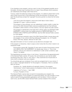 Page 191Notices191
If you develop a new program, and you want it to be of the greatest possible use to 
the public, the best way to achieve this is to make it free software which everyone 
can redistribute and change under these terms.
To do so, attach the following notices to the program. It is safest to attach them to the 
start of each source file to most effectively convey the exclusion of warranty; and 
each file should have at least the copyright line and a pointer to where the full notice 
is found....