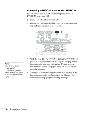Page 3232Setting Up the Projector
Connecting a DVI-D Source to the HDMI Port
You can connect your DVI-D source to the projector using a 
DVI/HDMI conversion cable.
1. Locate a DVI/HDMI conversion cable.
2. Connect the cable to the DVI-D connector on your computer 
and the 
HDMI connector on the projector.
3. With the PowerLite Pro G5550NL/G5650WNL/G5950NL, if 
you want to play sound through the projector, see page 46 for 
instructions on connecting audio cables. With the optional 
wireless mouse receiver (see...