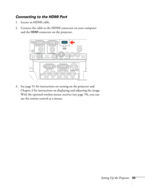 Page 33Setting Up the Projector33
Connecting to the HDMI Port
1. Locate an HDMI cable.
2. Connect the cable to the HDMI connector on your computer 
and the 
HDMI connector on the projector.
3. See page 51 for instructions on turning on the projector and 
Chapter 2 for instructions on displaying and adjusting the image. 
With the optional wireless mouse receiver (see page 70), you can 
use the remote control as a mouse. 