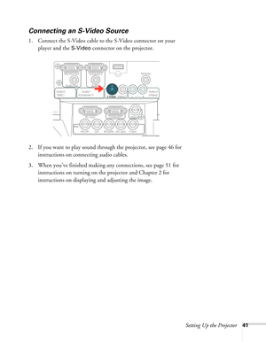 Page 41Setting Up the Projector41
Connecting an S-Video Source
1. Connect the S-Video cable to the S-Video connector on your 
player and the 
S-Video connector on the projector.
2. If you want to play sound through the projector, see page 46 for 
instructions on connecting audio cables.
3. When you’ve finished making any connections, see page 51 for 
instructions on turning on the projector and Chapter 2 for 
instructions on displaying and adjusting the image. 