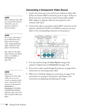 Page 4242Setting Up the Projector
Connecting a Component Video Source
1. Look at the connectors at one end of your component video cable. 
If they are bayonet (BNC) connectors, go on to step 2. If they are 
RCA connectors, you’ll need to attach commercially available 
BNC adapters to plug the cable into your projector, then 
continue with step 2.
2. Connect the cable to your player and the BNC connectors on the 
projector. Match the Y/Cb/Cr (or Y/Pb/Pr) connectors on your 
player to the corresponding connectors...