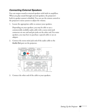 Page 49Setting Up the Projector49
Connecting External Speakers
You can output sound to external speakers with built-in amplifiers. 
When you play sound through external speakers, the projector’s 
built-in speaker system is disabled. You can use the remote control or 
the projector’s menu system to adjust the volume.
1. Locate the appropriate cable to connect your speakers. 
Depending on your speakers, you may be able to use a 
commercially available audio cable with a stereo mini-jack 
connector on one end and...