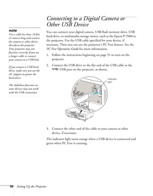 Page 5050Setting Up the Projector
Connecting to a Digital Camera or 
Other USB Device
You can connect your digital camera, USB flash memory drive, USB 
hard drive, or multimedia storage viewer, such as the Epson P-7000 to 
the projector. Use the USB cable specified for your device, if 
necessary. Then you can use the projector’s PC Free feature. See the 
PC Free Operation Guide for more information. 
1. Follow the instructions beginning on page 51 to turn on the 
projector.
2. Connect the USB drive or the flat...