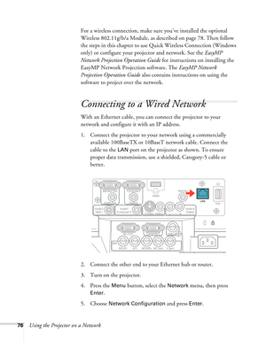 Page 7676Using the Projector on a NetworkFor a wireless connection, make sure you’ve installed the optional 
Wireless 802.11g/b/a Module, as described on page 78. Then follow 
the steps in this chapter to use Quick Wireless Connection (Windows 
only) or configure your projector and network. See the EasyMP 
Network Projection Operation Guide for instructions on installing the 
EasyMP Network Projection software. The EasyMP Network 
Projection Operation Guide also contains instructions on using the 
software to...