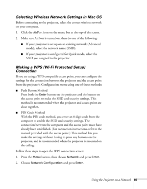 Page 85Using the Projector on a Network85
Selecting Wireless Network Settings in Mac OS
Before connecting to the projector, select the correct wireless network 
on your computer. 
1. Click the AirPort icon on the menu bar at the top of the screen. 
2. Make sure AirPort is turned on, then do one of the following:
■If your projector is set up on an existing network (Advanced 
mode), select the network name (SSID). 
■If your projector is configured for Quick mode, select the 
SSID you assigned to the projector....