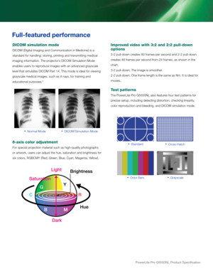 Page 3PowerLite	Pro	G5550NL	Product	Specification
   Normal Mode   dicoM Simulation Mode
Improved video with 3:2 and 2:2 pull-down 
options
3-2 pull-down creates 60 frames per second and 2-2 pull-down 
creates 48 frames per second from 24 frames, as shown in the 
chart.  
3-2 pull-down: the image is smoother. 
2-2 pull-down: one frame length is the same as film. it is ideal for 
movies.
Test patterns
the Powerlite Pro G5550Nl also features four test patterns for 
precise setup, including detecting distortion,...