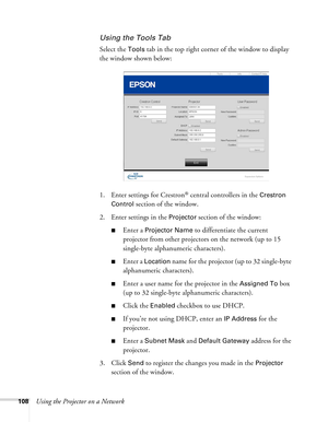 Page 108108Using the Projector on a Network
Using the Tools Tab
Select the Tools tab in the top right corner of the window to display 
the window shown below:
1. Enter settings for Crestron
® central controllers in the Crestron 
Control
 section of the window.
2. Enter settings in the 
Projector section of the window:
■Enter a Projector Name to differentiate the current 
projector from other projectors on the network (up to 15 
single-byte alphanumeric characters).
■Enter a Location name for the projector (up to...