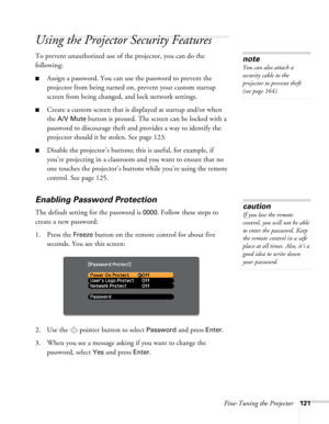 Page 121Fine-Tuning the Projector121
Using the Projector Security Features
To prevent unauthorized use of the projector, you can do the 
following:
■Assign a password. You can use the password to prevent the 
projector from being turned on, prevent your custom startup 
screen from being changed, and lock network settings.
■Create a custom screen that is displayed at startup and/or when 
the 
A/V Mute button is pressed. The screen can be locked with a 
password to discourage theft and provides a way to identify...