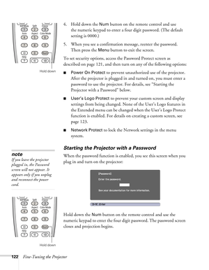 Page 122122Fine-Tuning the Projector4. Hold down the 
Num button on the remote control and use 
the numeric keypad to enter a four digit password. (The default 
setting is 0000.) 
5. When you see a confirmation message, reenter the password. 
Then press the 
Menu button to exit the screen.
To set security options, access the Password Protect screen as 
described on page 121, and then turn on any of the following options:
■Power On Protect to prevent unauthorized use of the projector. 
After the projector is...