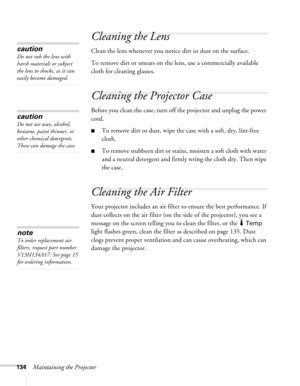 Page 134134Maintaining the Projector
Cleaning the Lens
Clean the lens whenever you notice dirt or dust on the surface.
To remove dirt or smears on the lens, use a commercially available 
cloth for cleaning glasses.
Cleaning the Projector Case
Before you clean the case, turn off the projector and unplug the power 
cord.
■To remove dirt or dust, wipe the case with a soft, dry, lint-free 
cloth.
■To remove stubborn dirt or stains, moisten a soft cloth with water 
and a neutral detergent and firmly wring the cloth...