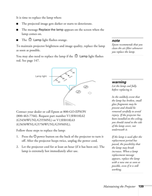 Page 139Maintaining the Projector139
It is time to replace the lamp when: 
■The projected image gets darker or starts to deteriorate.
■The message Replace the lamp appears on the screen when the 
lamp comes on.
■The  Lamp light flashes orange.
To maintain projector brightness and image quality, replace the lamp 
as soon as possible. 
You may also need to replace the lamp if the   
Lamp light flashes 
red. See page 147.
Contact your dealer or call Epson at 800-GO-EPSON 
(800-463-7766). Request part number...