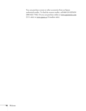 Page 1616WelcomeYou can purchase screens or other accessories from an Epson 
authorized reseller. To find the nearest reseller, call 800-GO-EPSON 
(800-463-7766). Or you can purchase online at www.epsonstore.com
 
(U.S. sales) or www.epson.ca
 (Canadian sales). 