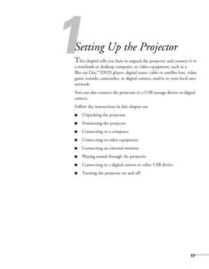 Page 171
17
1
Setting Up the Projector
This chapter tells you how to unpack the projector and connect it to 
a notebook or desktop computer, to video equipment, such as a 
Blu-ray Disc
™/DVD player, digital tuner, cable or satellite box, video 
game console, camcorder, or digital camera, and/or to your local area 
network.
You can also connect the projector to a USB storage device or digital 
camera.
Follow the instructions in this chapter on:
■Unpacking the projector
■Positioning the projector
■Connecting to a...