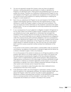 Page 189Notices189
5. You are not required to accept this License, since you have not signed it. 
However, nothing else grants you permission to modify or distribute the 
Program or its derivative works. These actions are prohibited by law if you do not 
accept this License. Therefore, by modifying or distributing the Program (or any 
work based on the Program), you indicate your acceptance of this License to do 
so, and all its terms and conditions for copying, distributing or modifying the 
Program or works...
