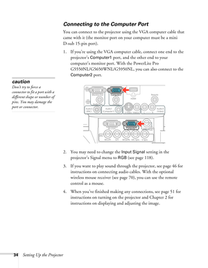 Page 3434Setting Up the Projector
Connecting to the Computer Port
You can connect to the projector using the VGA computer cable that 
came with it (the monitor port on your computer must be a mini 
D-sub 15-pin port). 
1. If you’re using the VGA computer cable, connect one end to the 
projector’s 
Computer1 port, and the other end to your 
computer’s monitor port. With the PowerLite Pro 
G5550NL/G5650WNL/G5950NL, you can also connect to the 
Computer2 port.
 
2. You may need to change the Input Signal setting...