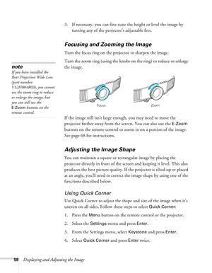 Page 5858Displaying and Adjusting the Image3. If necessary, you can fine-tune the height or level the image by 
turning any of the projector’s adjustable feet.
Focusing and Zooming the Image
Turn the focus ring on the projector to sharpen the image. 
Turn the zoom ring (using the knobs on the ring) to reduce or enlarge 
the image. 
If the image still isn’t large enough, you may need to move the 
projector farther away from the screen. You can also use the 
E-Zoom 
buttons on the remote control to zoom in on a...