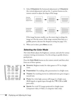 Page 6060Displaying and Adjusting the Image5. Select 
H-Keystone (for horizontal adjustment) or V-Keystone 
(for vertical adjustment) and use the  pointer button on the 
remote control to adjust the shape of the image.
If the image becomes smaller, use the zoom ring to enlarge the 
image so it fits the screen. If the image contains faint lines or a 
gridlike pattern, decrease the sharpness setting (see page 115).
6. When you’re done, press 
Menu to exit.
Selecting the Color Mode
The Color Mode adjusts the...