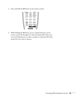 Page 73Presenting With the Remote Control73
2. Press and hold the ID button on the remote control.
3. While holding the 
ID button, press a numbered button on the 
remote control (0 through 9) to select the desired ID. Select zero 
to control all projectors, or select a number to match the ID of the 
projector(s) you want to operate. 