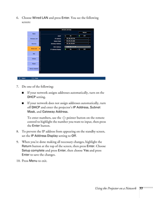 Page 77Using the Projector on a Network77
6. Choose Wired LAN and press Enter. You see the following 
screen:
7. Do one of the following:
■If your network assigns addresses automatically, turn on the 
DHCP setting.
■If your network does not assign addresses automatically, turn 
off 
DHCP and enter the projector’s IP Address, Subnet 
Mask
, and Gateway Address.
To enter numbers, use the  pointer button on the remote 
control to highlight the number you want to input, then press 
the 
Enter button. 
8. To prevent...