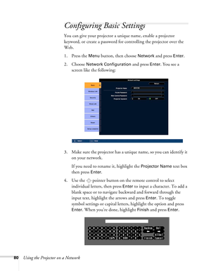 Page 8080Using the Projector on a Network
Configuring Basic Settings
You can give your projector a unique name, enable a projector 
keyword, or create a password for controlling the projector over the 
Web. 
1. Press the 
Menu button, then choose Network and press Enter.
2. Choose 
Network Configuration and press Enter. You see a 
screen like the following:
3. Make sure the projector has a unique name, so you can identify it 
on your network.
If you need to rename it, highlight the 
Projector Name text box...