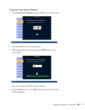 Page 87Using the Projector on a Network87
Using the Push Button Method
1. Select Push Button Method and press Enter. You see this screen:
2. Press the 
Enter button on the projector.
3. When prompted by the screen, press the 
WPS button on the 
access point.
You see a message that WPS setup is complete.
4. Press the 
Enter button or the Esc button to return to the wireless 
LAN setting page. 