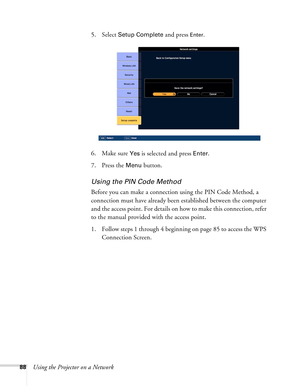 Page 8888Using the Projector on a Network5. Select 
Setup Complete and press Enter. 
6. Make sure 
Yes is selected and press Enter.
7. Press the 
Menu button.
Using the PIN Code Method
Before you can make a connection using the PIN Code Method, a 
connection must have already been established between the computer 
and the access point. For details on how to make this connection, refer 
to the manual provided with the access point.
1. Follow steps 1 through 4 beginning on page 85 to access the WPS 
Connection...