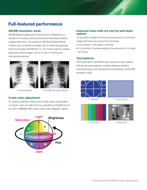 Page 3PowerLite Pro G5750WU Product Specification
   Normal Mode   DICOM Simulation Mode
Improved video with 3:2 and 2:2 pull-down 
options
3:2 pull-down creates 60 frames per second and 2:2 pull-down 
creates 48 frames per second from 24 frames.  
• 3:2 pull-down: The image is smoother. 
•  2:2 pull-down: One frame length is the same as film. It is ideal 
for movies.
Test patterns
The PowerLite Pro G5750WU also includes four test patterns 
with precise setup features, including detecting distortion, 
checking...