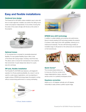 Page 6PowerLite Pro G5750WU Product Specification
Easy and flexible installations
Centered lens design
The PowerLite Pro G5750WU makes installation easy to plan with 
lens-to-screen alignment. Installers can position the ceiling mount, 
screen and projector independently of one another, knowing that 
the center of the screen will align with the lens at the center of 
the projector.
Optional lenses
A 1.8x standard lens is included for remarkable placement 
flexibility. For even greater flexibility, Epson offers...