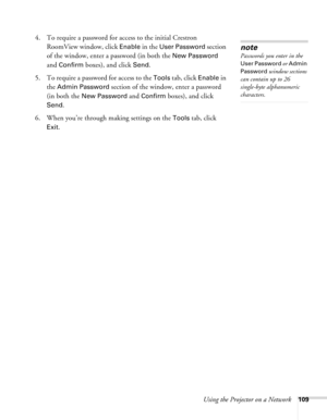 Page 109Using the Projector on a Network109
4. To require a password for access to the initial Crestron 
RoomView window, click 
Enable in the User Password section 
of the window, enter a password (in both the 
New Password 
and 
Confirm boxes), and click Send.
5. To require a password for access to the 
Tools tab, click Enable in 
the 
Admin Password section of the window, enter a password 
(in both the 
New Password and Confirm boxes), and click 
Send.
6. When you’re through making settings on the 
Tools tab,...