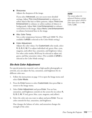 Page 115Fine-Tuning the Projector115
■Sharpness
Adjusts the sharpness of the image.
If you select 
Advanced, you can access more detailed 
settings: Adjust 
Thin Line Enhancement to enhance or 
soften objects like hair or fabric patterns. Adjust 
Thick Line 
Enhancement
 to enhance or soften outlines of objects or 
backgrounds. Adjust 
Vert. Line Enhancement to enhance 
vertical lines in the image. Adjust 
Horiz. Line Enhancement 
to enhance horizontal lines in the image.
■Abs. Color Temp.
Sets a color...