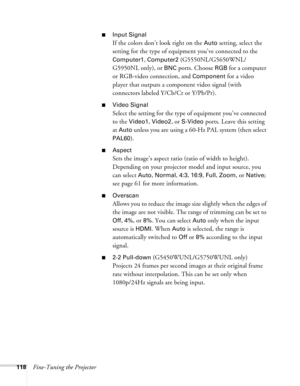 Page 118118Fine-Tuning the Projector
■Input Signal
If the colors don’t look right on the Auto setting, select the 
setting for the type of equipment you’ve connected to the 
Computer1, Computer2 (G5550NL/G5650WNL/
G5950NL only), or 
BNC ports. Choose RGB for a computer 
or RGB-video connection, and 
Component for a video 
player that outputs a component video signal (with 
connectors labeled Y/Cb/Cr or Y/Pb/Pr).
■Video Signal 
Select the setting for the type of equipment you’ve connected 
to the 
Video1, Video2,...