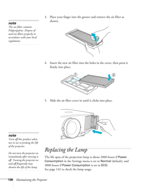 Page 138138Maintaining the Projector3. Place your finger into the groove and remove the air filter as 
shown.
4. Insert the new air filter into the holes in the cover, then press it 
firmly into place.
5. Slide the air filter cover in until it clicks into place.
Replacing the Lamp
The life span of the projection lamp is about 2000 hours if Power 
Consumption
 in the Settings menu is set to Normal (default), and 
3000 hours if 
Power Consumption is set to ECO. 
See page 142 to check the lamp usage. 
note
The air...