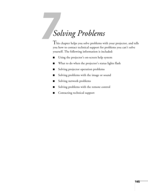 Page 1457
145
7
Solving Problems
This chapter helps you solve problems with your projector, and tells 
you how to contact technical support for problems you can’t solve 
yourself. The following information is included:
■Using the projector’s on-screen help system
■What to do when the projector’s status lights flash
■Solving projector operation problems
■Solving problems with the image or sound
■Solving network problems
■Solving problems with the remote control
■Contacting technical support 