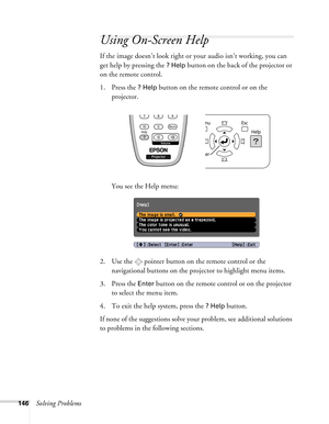 Page 146146Solving Problems
Using On-Screen Help
If the image doesn’t look right or your audio isn’t working, you can 
get help by pressing the 
? Help button on the back of the projector or 
on the remote control.
1. Press the 
? Help button on the remote control or on the 
projector. 
You see the Help menu:
2. Use the  pointer button on the remote control or the 
navigational buttons on the projector to highlight menu items.
3. Press the 
Enter button on the remote control or on the projector 
to select the...