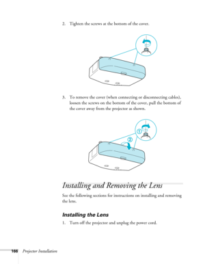 Page 166166Projector Installation2. Tighten the screws at the bottom of the cover.
3. To remove the cover (when connecting or disconnecting cables), 
loosen the screws on the bottom of the cover, pull the bottom of 
the cover away from the projector as shown.
Installing and Removing the Lens
See the following sections for instructions on installing and removing 
the lens.
Installing the Lens
1. Turn off the projector and unplug the power cord. 