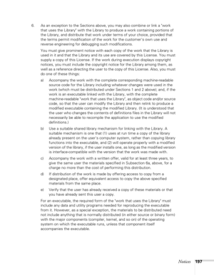 Page 197Notices197
6. As an exception to the Sections above, you may also combine or link a work 
that uses the Library with the Library to produce a work containing portions of 
the Library, and distribute that work under terms of your choice, provided that 
the terms permit modification of the work for the customers own use and 
reverse engineering for debugging such modifications.
You must give prominent notice with each copy of the work that the Library is 
used in it and that the Library and its use are...