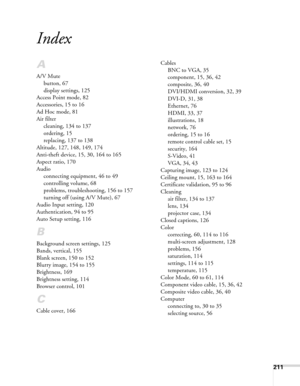 Page 211211
Index
A
A/V Mute
button, 67
display settings, 125
Access Point mode, 82
Accessories, 15 to 16
Ad Hoc mode, 81
Air filter
cleaning, 134 to 137
ordering, 15
replacing, 137 to 138
Altitude, 127, 148, 149, 174
Anti-theft device, 15, 30, 164 to 165
Aspect ratio, 170
Audio
connecting equipment, 46 to 49
controlling volume, 68
problems, troubleshooting, 156 to 157
turning off (using A/V Mute), 67
Audio Input setting, 120
Authentication, 94 to 95
Auto Setup setting, 116
B
Background screen settings, 125...