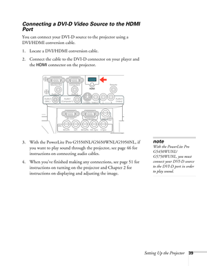 Page 39Setting Up the Projector39
Connecting a DVI-D Video Source to the HDMI 
Port
You can connect your DVI-D source to the projector using a 
DVI/HDMI conversion cable.
1. Locate a DVI/HDMI conversion cable.
2. Connect the cable to the DVI-D connector on your player and 
the 
HDMI connector on the projector.
3. With the PowerLite Pro G5550NL/G5650WNL/G5950NL, if 
you want to play sound through the projector, see page 46 for 
instructions on connecting audio cables.
4. When you’ve finished making any...