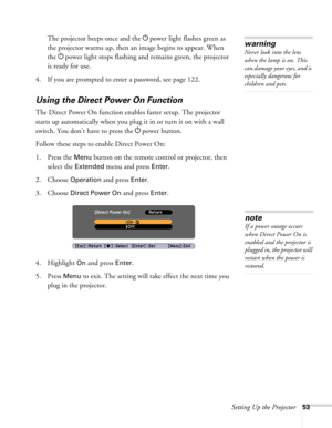 Page 53Setting Up the Projector53
The projector beeps once and the Ppower light flashes green as 
the projector warms up, then an image begins to appear. When 
the Ppower light stops flashing and remains green, the projector 
is ready for use. 
4. If you are prompted to enter a password, see page 122.
Using the Direct Power On Function
The Direct Power On function enables faster setup. The projector 
starts up automatically when you plug it in or turn it on with a wall 
switch. You don’t have to press the...