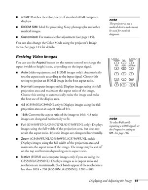 Page 61Displaying and Adjusting the Image61
■sRGB: Matches the color palette of standard sRGB computer 
displays. 
■DICOM SIM: Ideal for projecting X-ray photographs and other 
medical images.
■Customized: For manual color adjustment (see page 115).
You can also change the Color Mode using the projector’s Image 
menu. See page 114 for details.
Resizing Video Images
You can use the Aspect button on the remote control to change the 
aspect (width to height) ratio, depending on the input signal.
■Auto (video...