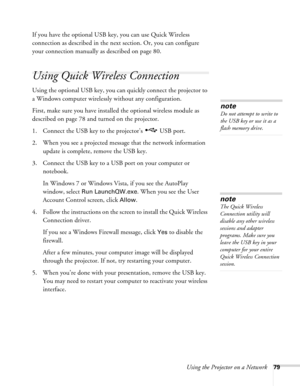 Page 79Using the Projector on a Network79
If you have the optional USB key, you can use Quick Wireless 
connection as described in the next section. Or, you can configure 
your connection manually as described on page 80.
Using Quick Wireless Connection
Using the optional USB key, you can quickly connect the projector to 
a Windows computer wirelessly without any configuration.
First, make sure you have installed the optional wireless module as 
described on page 78 and turned on the projector.
1. Connect the...