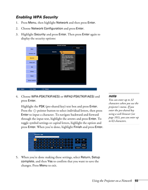 Page 93Using the Projector on a Network93
Enabling WPA Security
1. Press Menu, then highlight Network and then press Enter. 
2. Choose 
Network Configuration and press Enter. 
3. Highlight 
Security and press Enter. Then press Enter again to 
display the security options:
4. Choose 
WPA-PSK(TKIP/AES) or WPA2-PSK(TKIP/AES) and 
press 
Enter.
Highlight the 
PSK (pre-shared key) text box and press Enter. 
Press the  pointer button to select individual letters, then press 
Enter to input a character. To navigate...